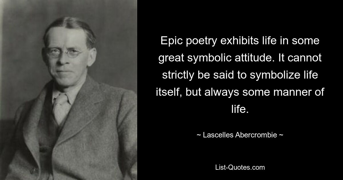 Epic poetry exhibits life in some great symbolic attitude. It cannot strictly be said to symbolize life itself, but always some manner of life. — © Lascelles Abercrombie