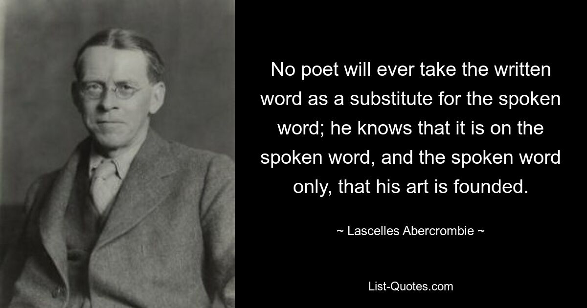 No poet will ever take the written word as a substitute for the spoken word; he knows that it is on the spoken word, and the spoken word only, that his art is founded. — © Lascelles Abercrombie