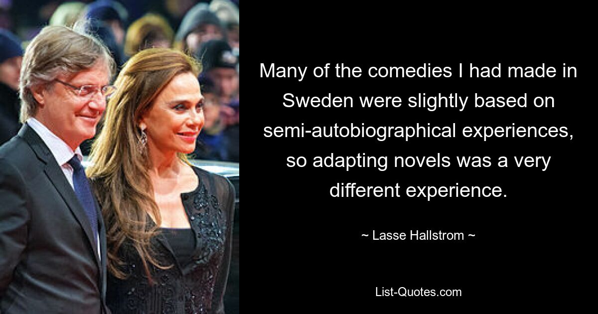 Many of the comedies I had made in Sweden were slightly based on semi-autobiographical experiences, so adapting novels was a very different experience. — © Lasse Hallstrom