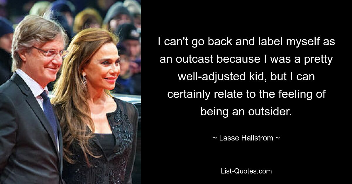 I can't go back and label myself as an outcast because I was a pretty well-adjusted kid, but I can certainly relate to the feeling of being an outsider. — © Lasse Hallstrom