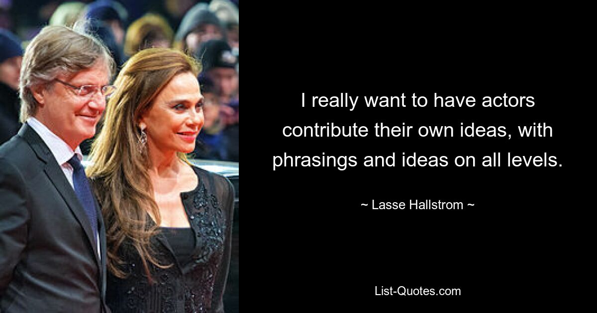 I really want to have actors contribute their own ideas, with phrasings and ideas on all levels. — © Lasse Hallstrom