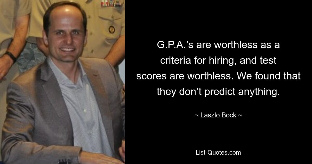 G.P.A.’s are worthless as a criteria for hiring, and test scores are worthless. We found that they don’t predict anything. — © Laszlo Bock