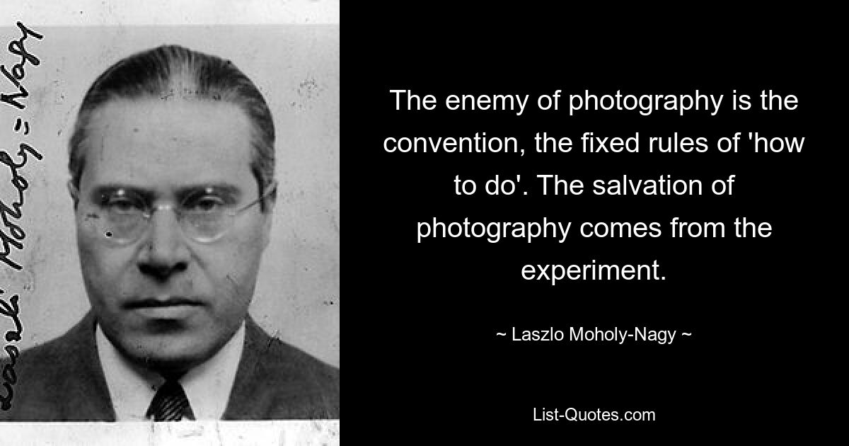 The enemy of photography is the convention, the fixed rules of 'how to do'. The salvation of photography comes from the experiment. — © Laszlo Moholy-Nagy