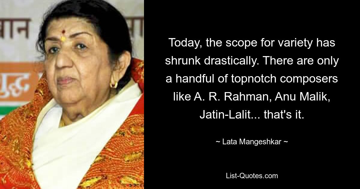 Today, the scope for variety has shrunk drastically. There are only a handful of topnotch composers like A. R. Rahman, Anu Malik, Jatin-Lalit... that's it. — © Lata Mangeshkar