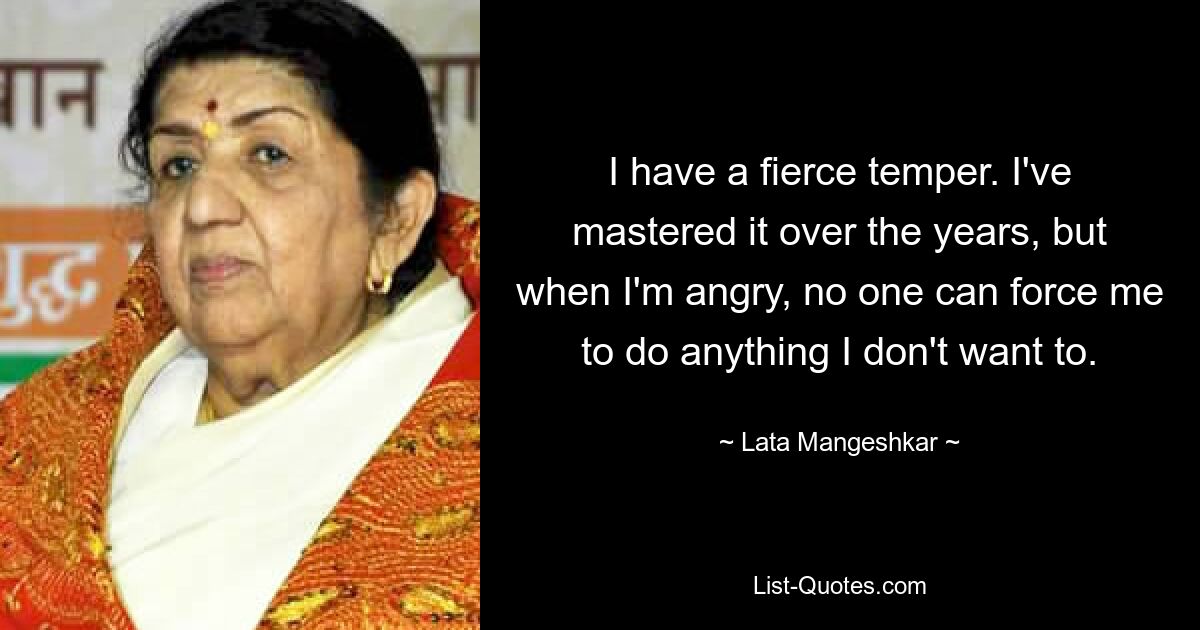 I have a fierce temper. I've mastered it over the years, but when I'm angry, no one can force me to do anything I don't want to. — © Lata Mangeshkar