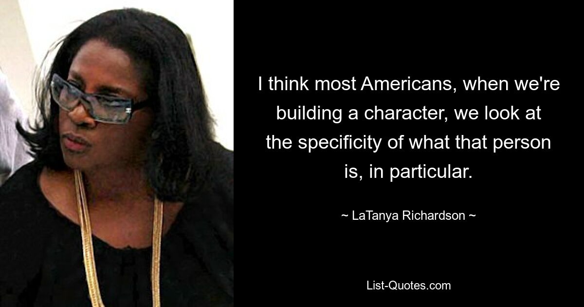 I think most Americans, when we're building a character, we look at the specificity of what that person is, in particular. — © LaTanya Richardson