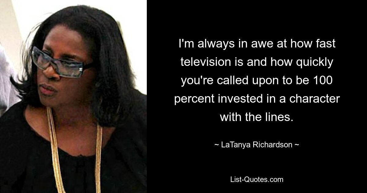 I'm always in awe at how fast television is and how quickly you're called upon to be 100 percent invested in a character with the lines. — © LaTanya Richardson