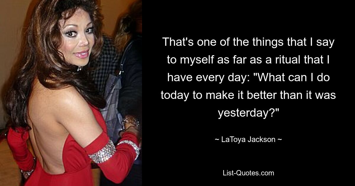 That's one of the things that I say to myself as far as a ritual that I have every day: "What can I do today to make it better than it was yesterday?" — © LaToya Jackson