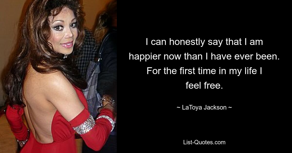 I can honestly say that I am happier now than I have ever been. For the first time in my life I feel free. — © LaToya Jackson