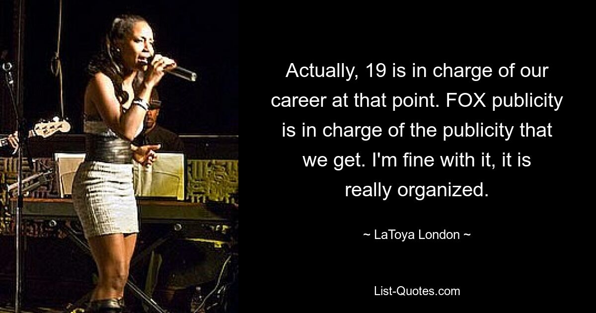 Actually, 19 is in charge of our career at that point. FOX publicity is in charge of the publicity that we get. I'm fine with it, it is really organized. — © LaToya London