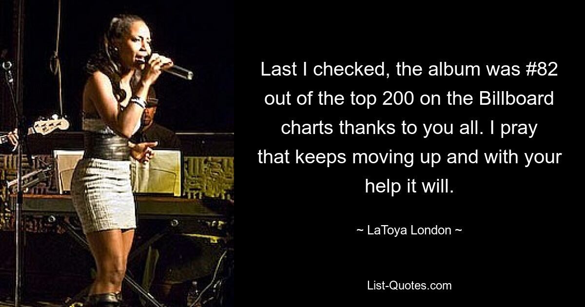 Last I checked, the album was #82 out of the top 200 on the Billboard charts thanks to you all. I pray that keeps moving up and with your help it will. — © LaToya London