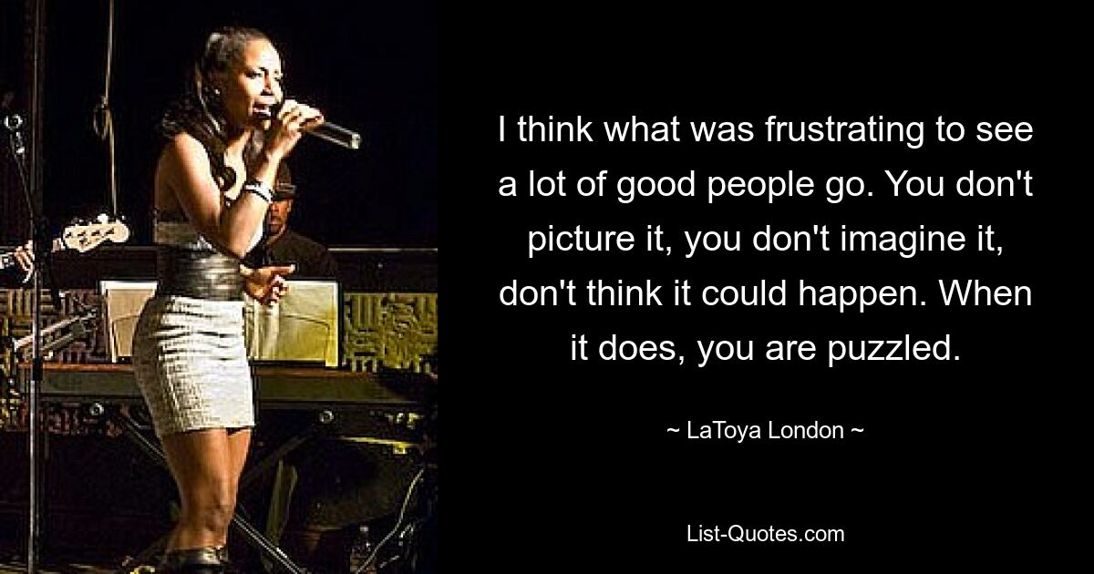 I think what was frustrating to see a lot of good people go. You don't picture it, you don't imagine it, don't think it could happen. When it does, you are puzzled. — © LaToya London