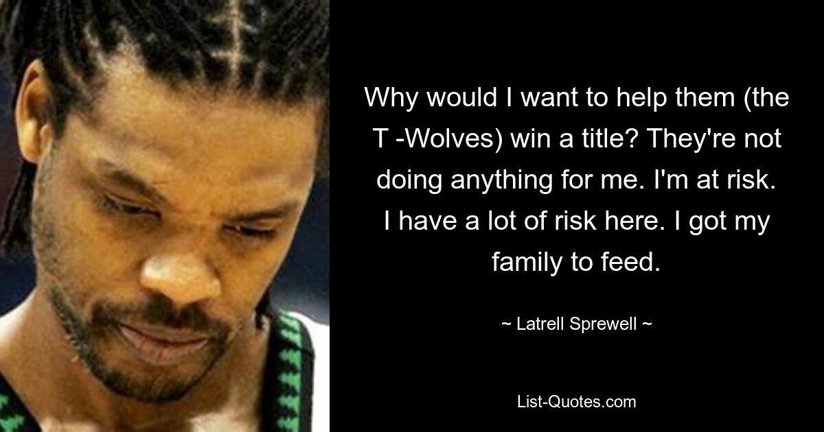 Why would I want to help them (the T -Wolves) win a title? They're not doing anything for me. I'm at risk. I have a lot of risk here. I got my family to feed. — © Latrell Sprewell