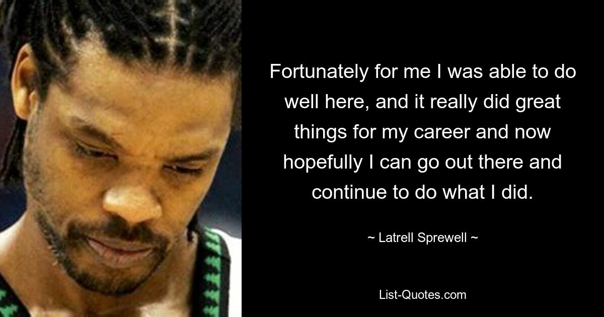 Fortunately for me I was able to do well here, and it really did great things for my career and now hopefully I can go out there and continue to do what I did. — © Latrell Sprewell