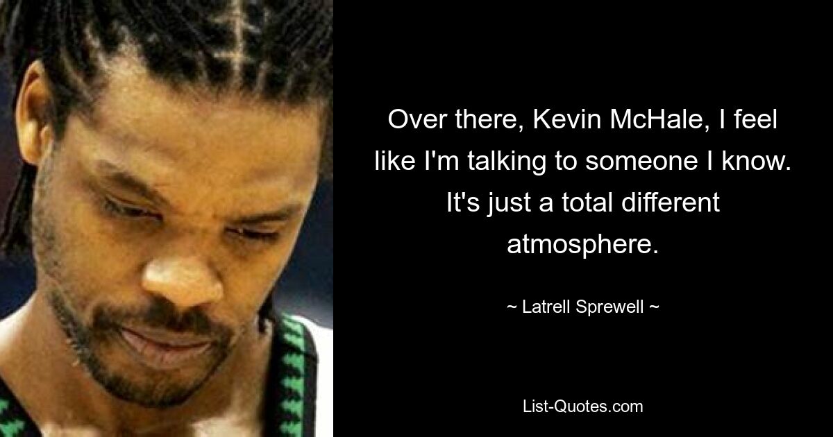 Over there, Kevin McHale, I feel like I'm talking to someone I know. It's just a total different atmosphere. — © Latrell Sprewell