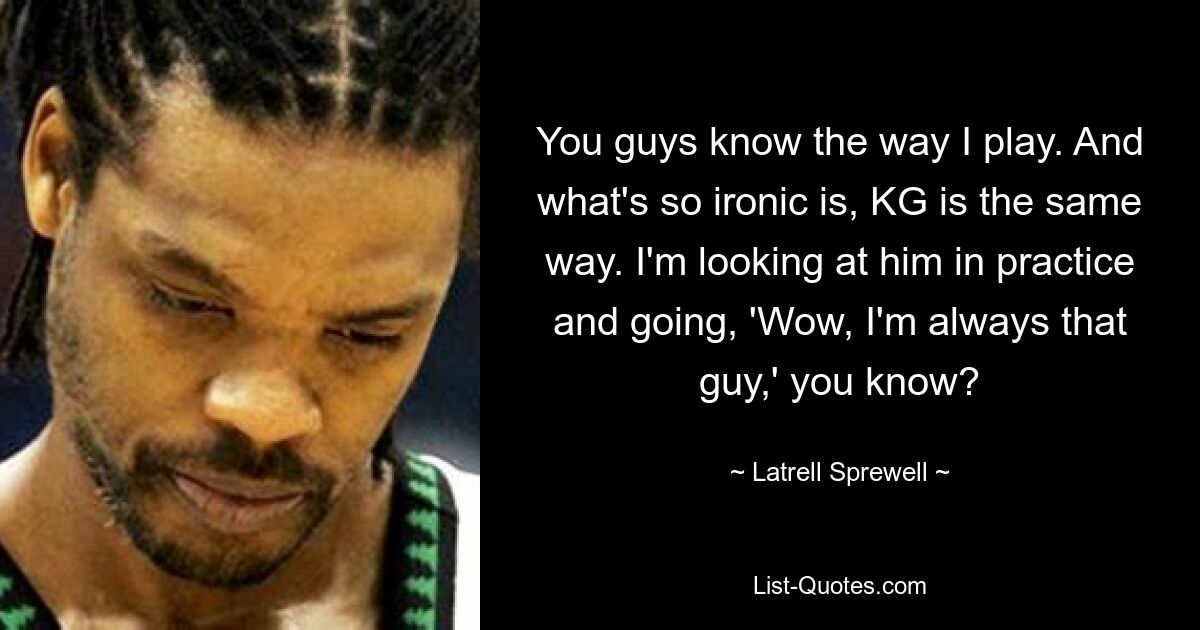 You guys know the way I play. And what's so ironic is, KG is the same way. I'm looking at him in practice and going, 'Wow, I'm always that guy,' you know? — © Latrell Sprewell