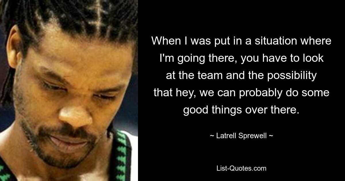 When I was put in a situation where I'm going there, you have to look at the team and the possibility that hey, we can probably do some good things over there. — © Latrell Sprewell