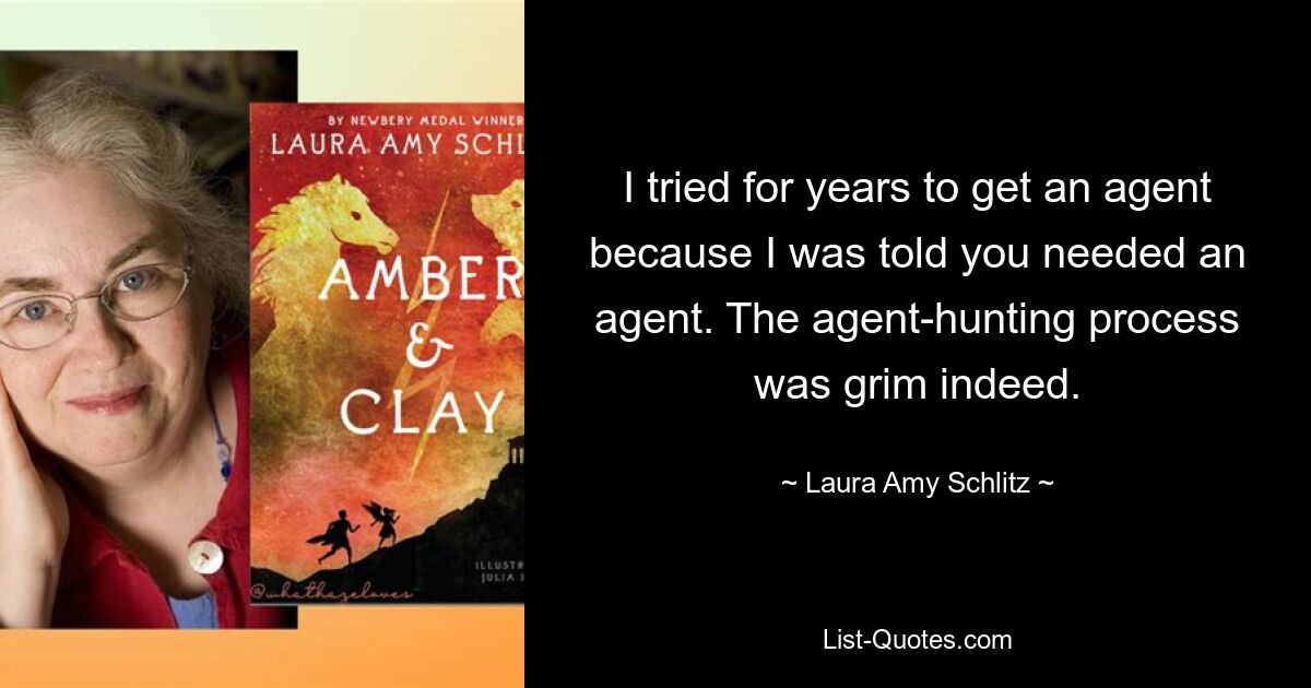 I tried for years to get an agent because I was told you needed an agent. The agent-hunting process was grim indeed. — © Laura Amy Schlitz