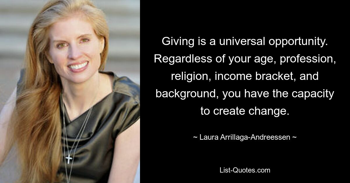 Giving is a universal opportunity. Regardless of your age, profession, religion, income bracket, and background, you have the capacity to create change. — © Laura Arrillaga-Andreessen