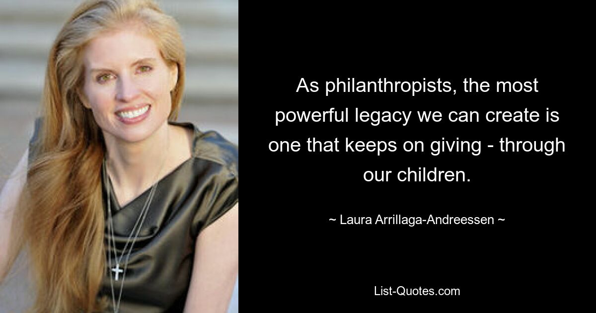 As philanthropists, the most powerful legacy we can create is one that keeps on giving - through our children. — © Laura Arrillaga-Andreessen