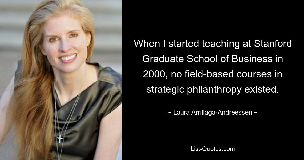 When I started teaching at Stanford Graduate School of Business in 2000, no field-based courses in strategic philanthropy existed. — © Laura Arrillaga-Andreessen