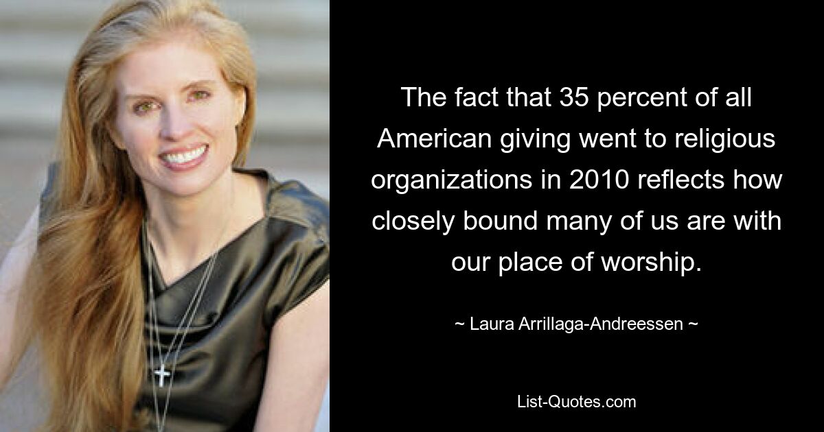 The fact that 35 percent of all American giving went to religious organizations in 2010 reflects how closely bound many of us are with our place of worship. — © Laura Arrillaga-Andreessen