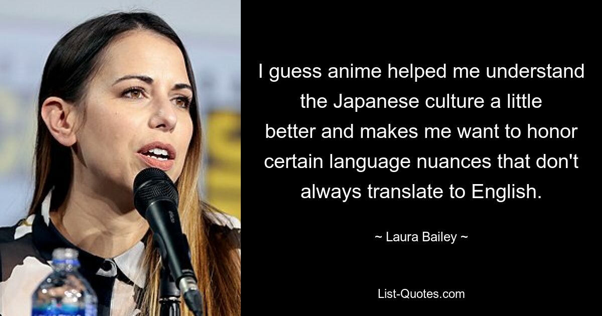 I guess anime helped me understand the Japanese culture a little better and makes me want to honor certain language nuances that don't always translate to English. — © Laura Bailey