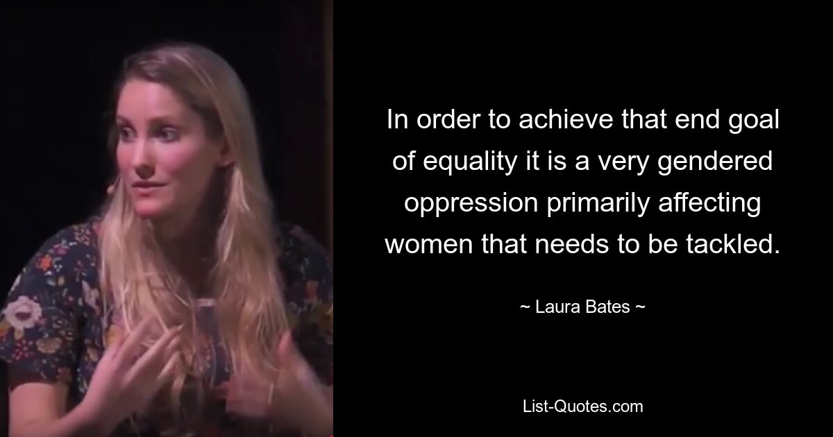 In order to achieve that end goal of equality it is a very gendered oppression primarily affecting women that needs to be tackled. — © Laura Bates