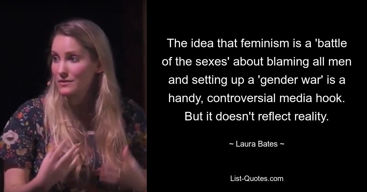 The idea that feminism is a 'battle of the sexes' about blaming all men and setting up a 'gender war' is a handy, controversial media hook. But it doesn't reflect reality. — © Laura Bates