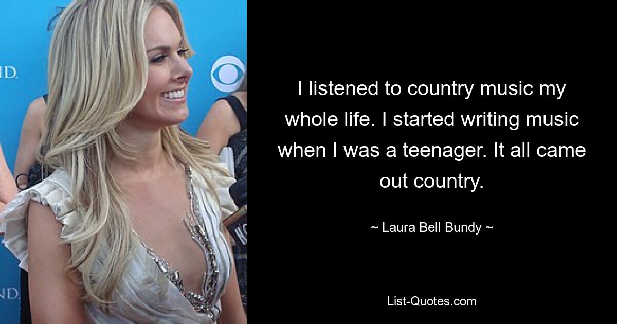 I listened to country music my whole life. I started writing music when I was a teenager. It all came out country. — © Laura Bell Bundy