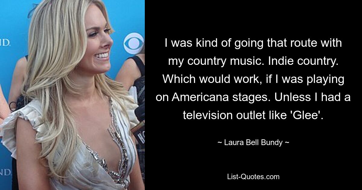 I was kind of going that route with my country music. Indie country. Which would work, if I was playing on Americana stages. Unless I had a television outlet like 'Glee'. — © Laura Bell Bundy