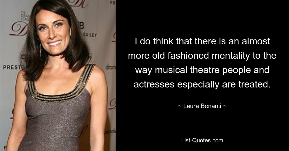 I do think that there is an almost more old fashioned mentality to the way musical theatre people and actresses especially are treated. — © Laura Benanti