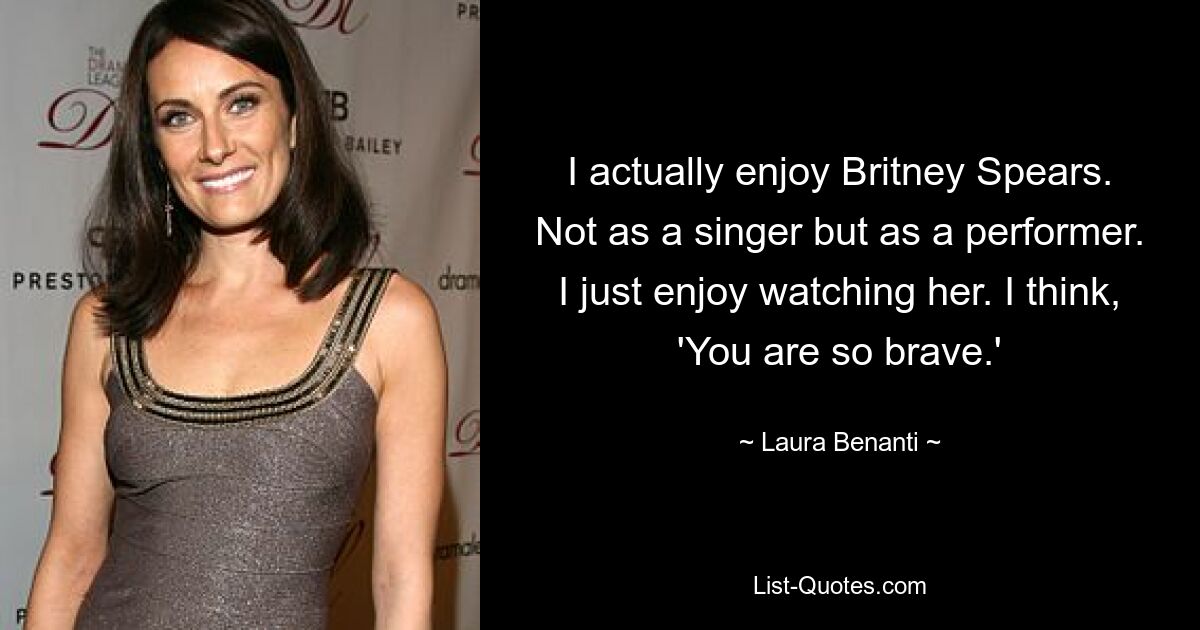 I actually enjoy Britney Spears. Not as a singer but as a performer. I just enjoy watching her. I think, 'You are so brave.' — © Laura Benanti