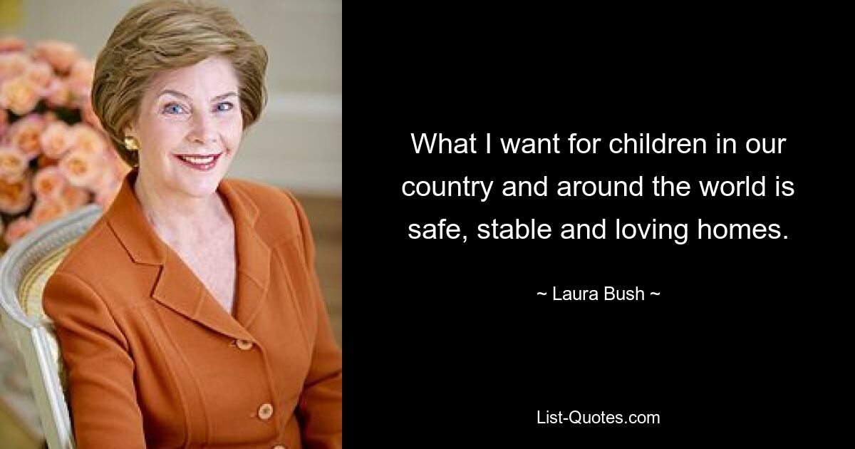 What I want for children in our country and around the world is safe, stable and loving homes. — © Laura Bush