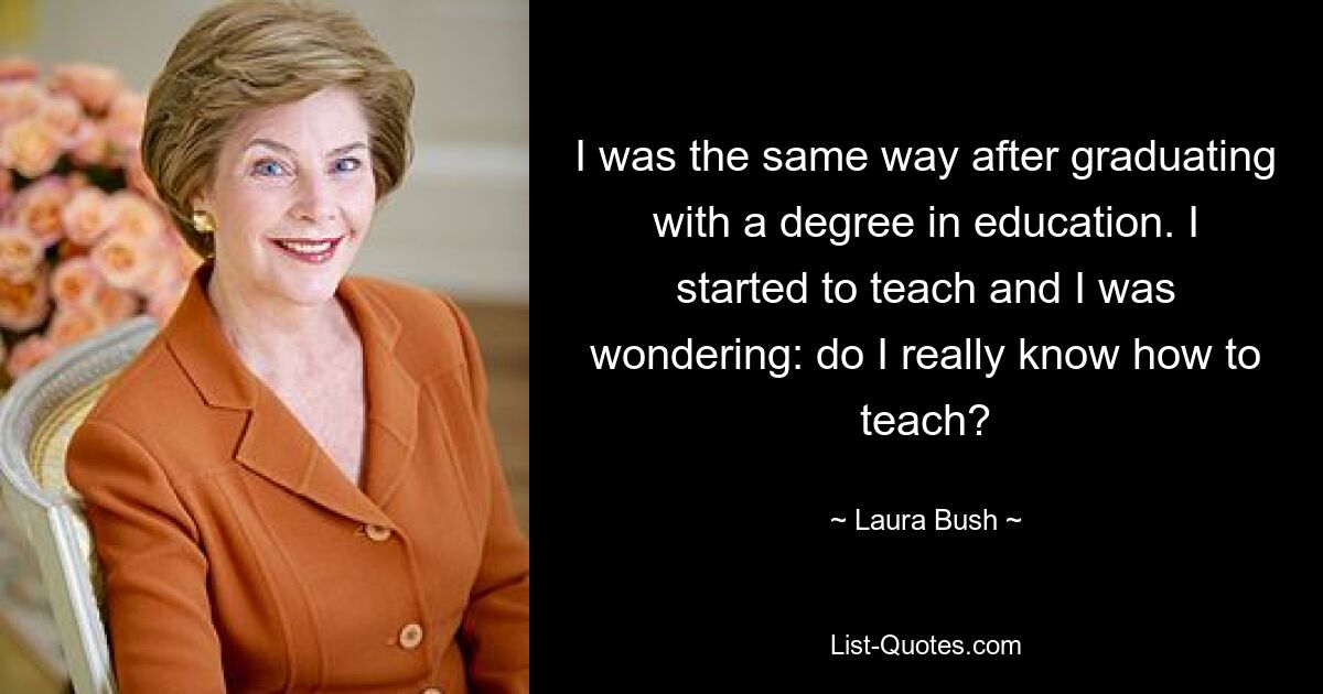 I was the same way after graduating with a degree in education. I started to teach and I was wondering: do I really know how to teach? — © Laura Bush