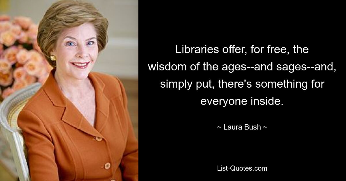 Libraries offer, for free, the wisdom of the ages--and sages--and, simply put, there's something for everyone inside. — © Laura Bush