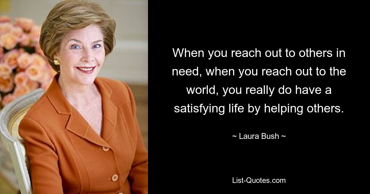 When you reach out to others in need, when you reach out to the world, you really do have a satisfying life by helping others. — © Laura Bush