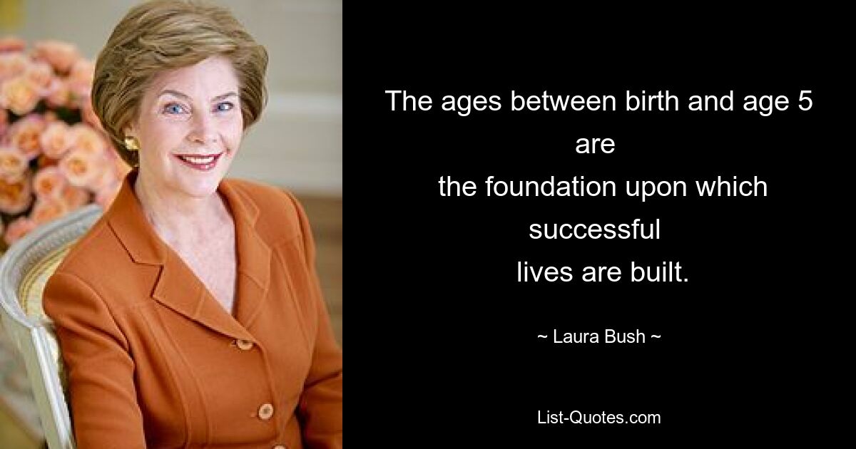 The ages between birth and age 5 are 
 the foundation upon which successful 
 lives are built. — © Laura Bush