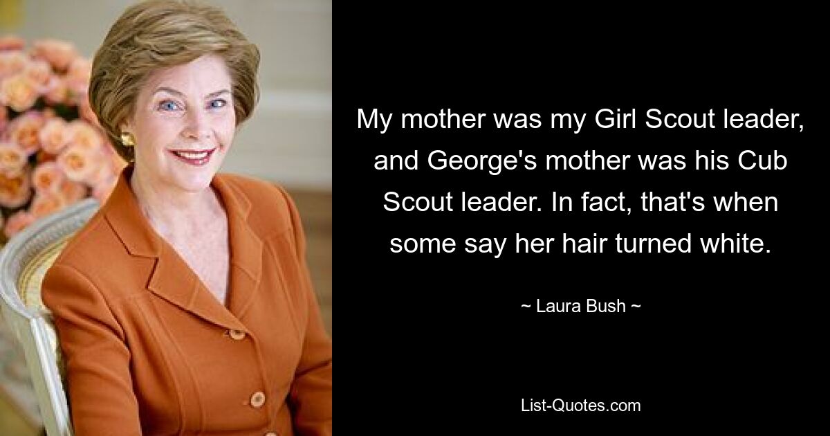 My mother was my Girl Scout leader, and George's mother was his Cub Scout leader. In fact, that's when some say her hair turned white. — © Laura Bush