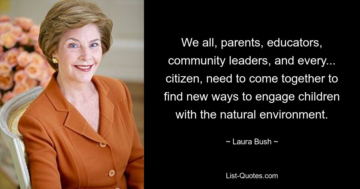 We all, parents, educators, community leaders, and every... citizen, need to come together to find new ways to engage children with the natural environment. — © Laura Bush