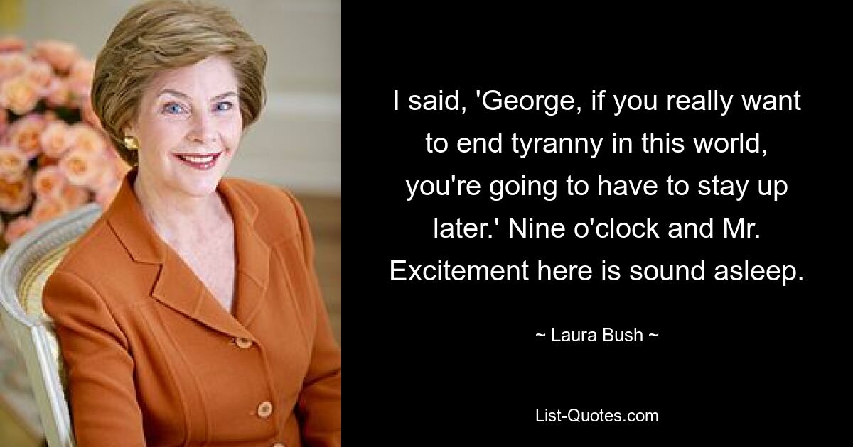 I said, 'George, if you really want to end tyranny in this world, you're going to have to stay up later.' Nine o'clock and Mr. Excitement here is sound asleep. — © Laura Bush