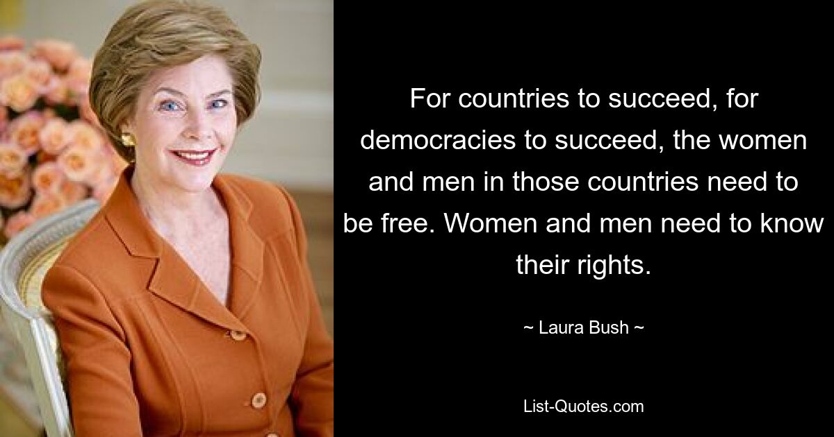 For countries to succeed, for democracies to succeed, the women and men in those countries need to be free. Women and men need to know their rights. — © Laura Bush