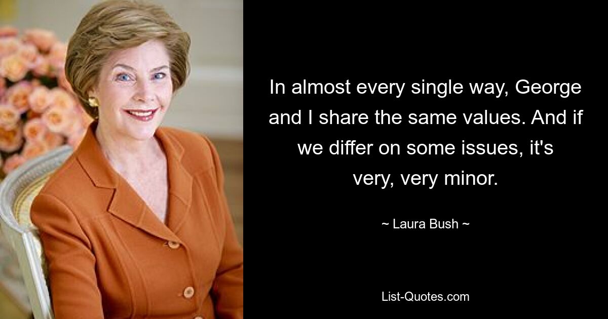 In almost every single way, George and I share the same values. And if we differ on some issues, it's very, very minor. — © Laura Bush