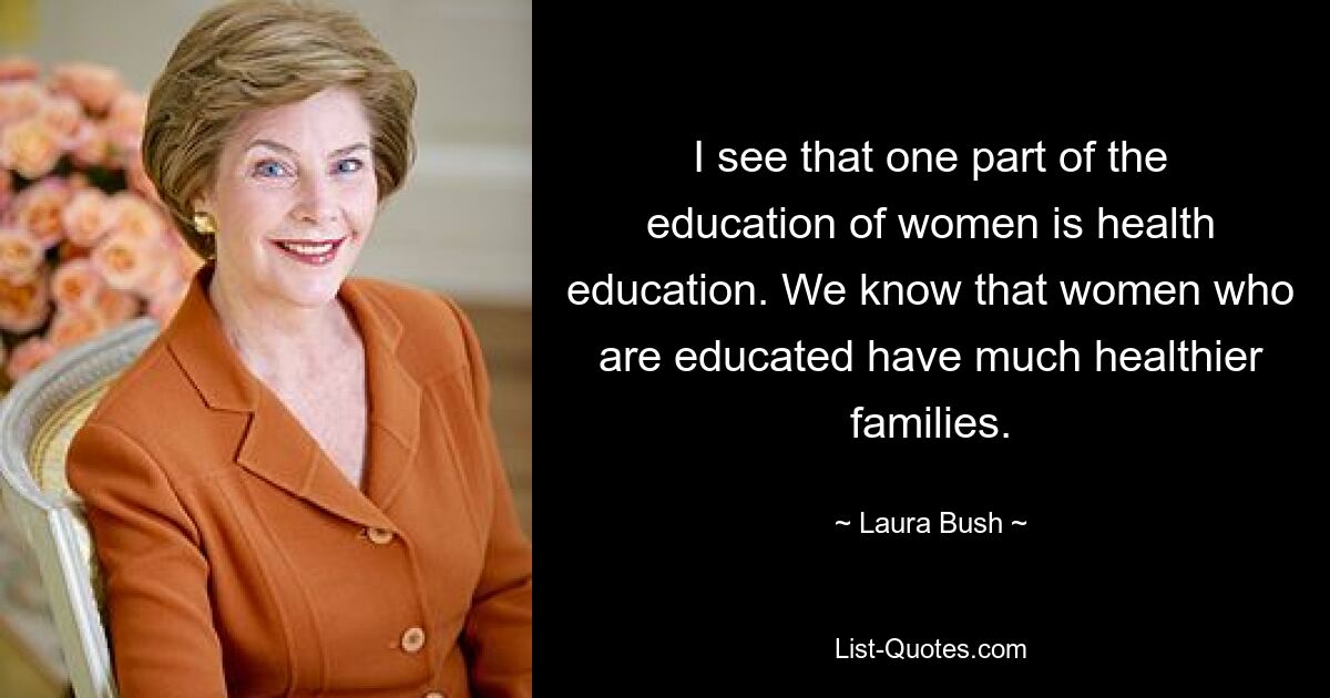 I see that one part of the education of women is health education. We know that women who are educated have much healthier families. — © Laura Bush