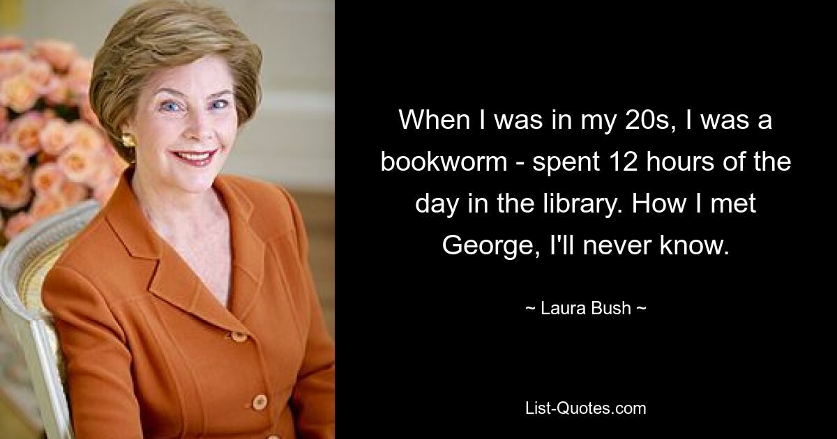 When I was in my 20s, I was a bookworm - spent 12 hours of the day in the library. How I met George, I'll never know. — © Laura Bush