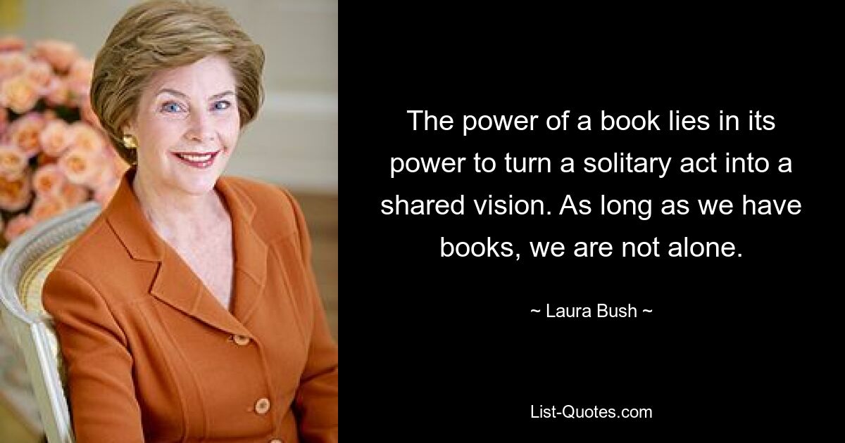 The power of a book lies in its power to turn a solitary act into a shared vision. As long as we have books, we are not alone. — © Laura Bush