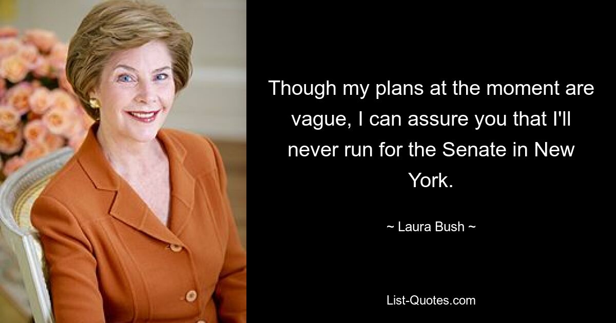 Though my plans at the moment are vague, I can assure you that I'll never run for the Senate in New York. — © Laura Bush