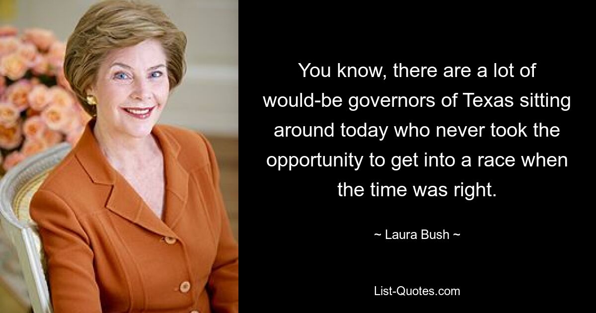 You know, there are a lot of would-be governors of Texas sitting around today who never took the opportunity to get into a race when the time was right. — © Laura Bush