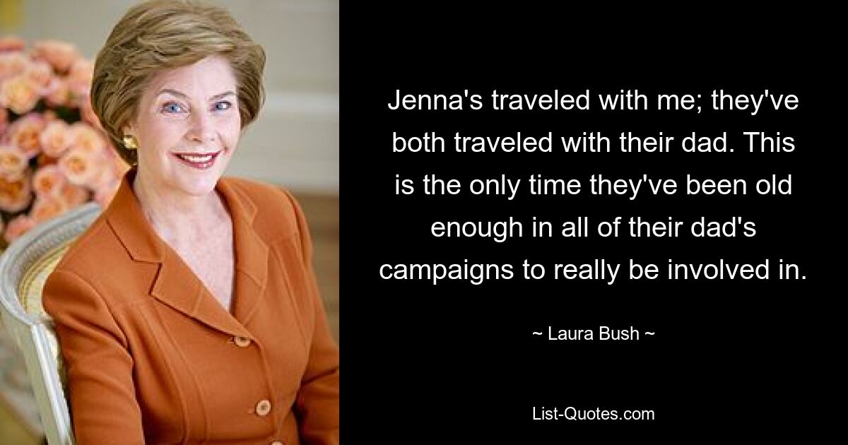 Jenna's traveled with me; they've both traveled with their dad. This is the only time they've been old enough in all of their dad's campaigns to really be involved in. — © Laura Bush