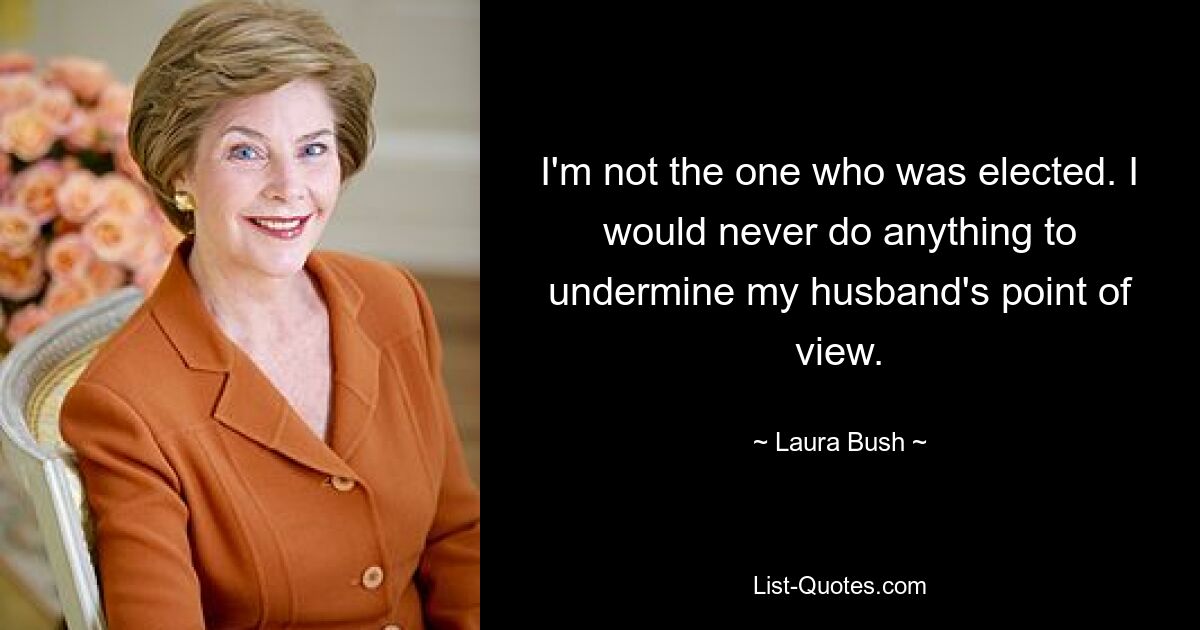 I'm not the one who was elected. I would never do anything to undermine my husband's point of view. — © Laura Bush